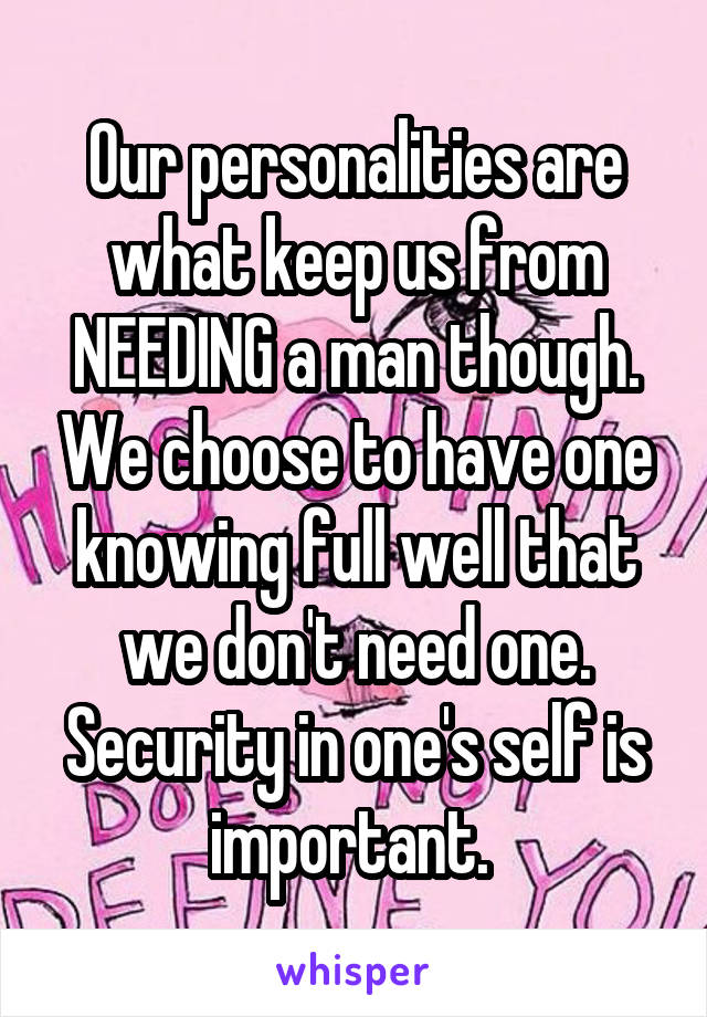 Our personalities are what keep us from NEEDING a man though. We choose to have one knowing full well that we don't need one. Security in one's self is important. 