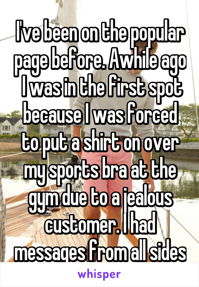 I've been on the popular page before. Awhile ago  I was in the first spot because I was forced to put a shirt on over my sports bra at the gym due to a jealous customer. I had messages from all sides