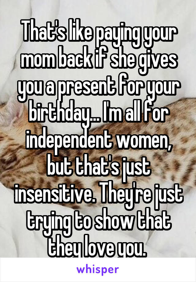 That's like paying your mom back if she gives you a present for your birthday... I'm all for independent women, but that's just insensitive. They're just trying to show that they love you. 