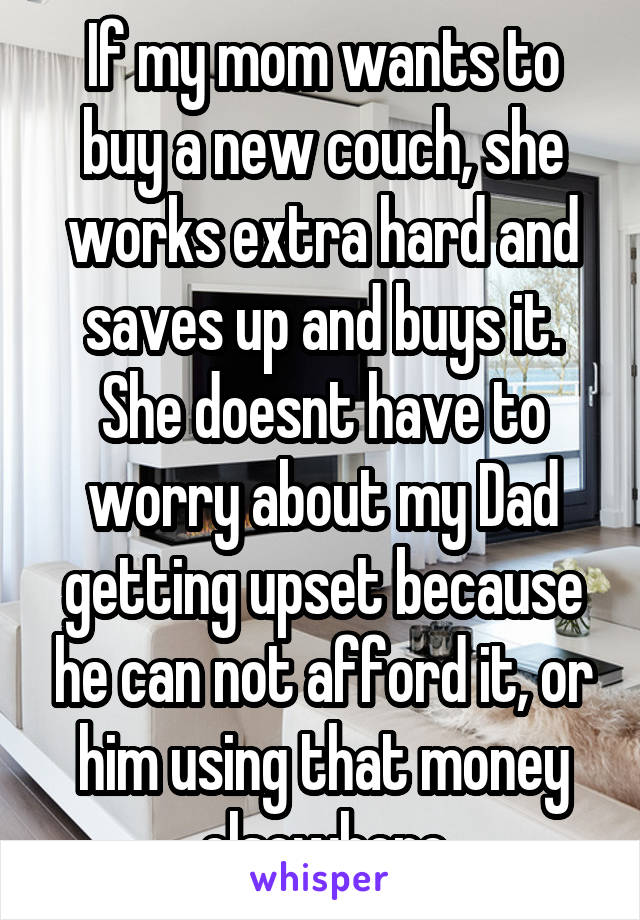 If my mom wants to buy a new couch, she works extra hard and saves up and buys it. She doesnt have to worry about my Dad getting upset because he can not afford it, or him using that money elsewhere