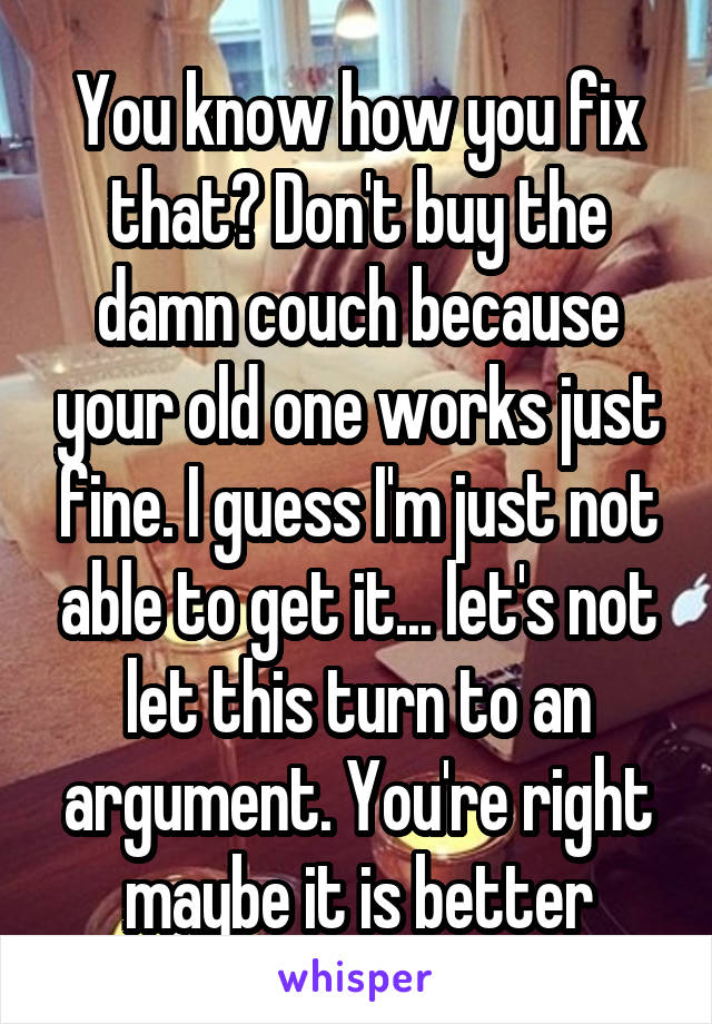 You know how you fix that? Don't buy the damn couch because your old one works just fine. I guess I'm just not able to get it... let's not let this turn to an argument. You're right maybe it is better