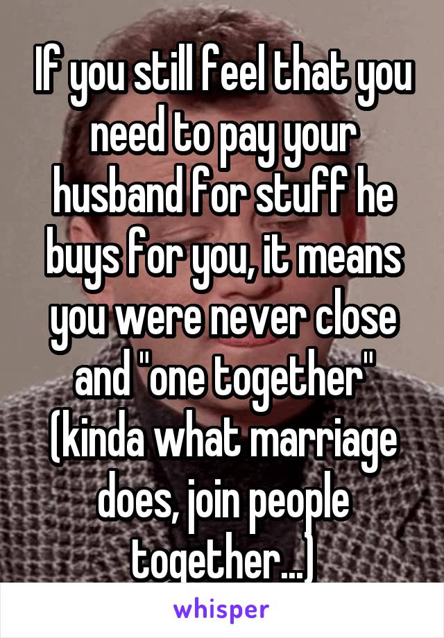 If you still feel that you need to pay your husband for stuff he buys for you, it means you were never close and "one together" (kinda what marriage does, join people together...)