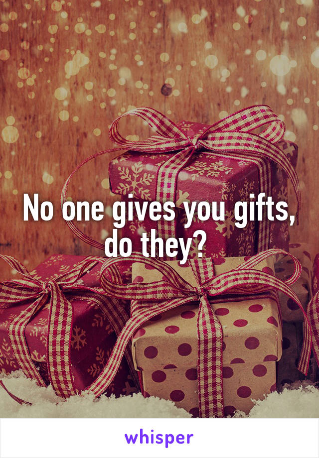 No one gives you gifts, do they? 