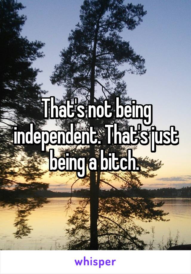 That's not being independent. That's just being a bitch. 