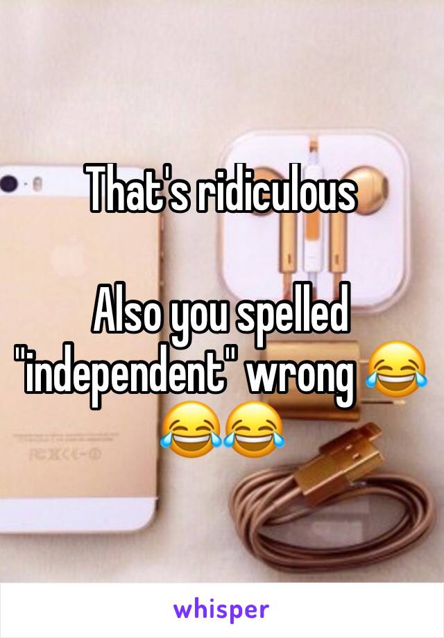 That's ridiculous 

Also you spelled "independent" wrong 😂😂😂