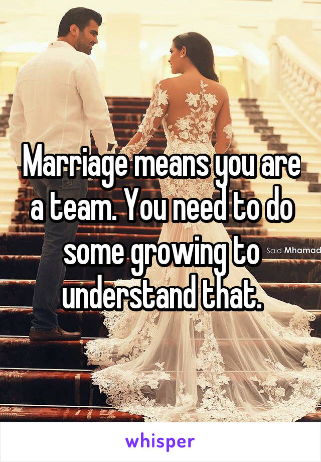 Marriage means you are a team. You need to do some growing to understand that.