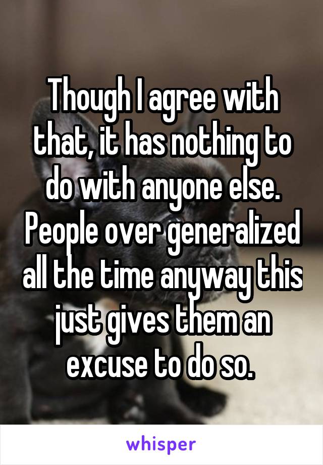 Though I agree with that, it has nothing to do with anyone else. People over generalized all the time anyway this just gives them an excuse to do so. 