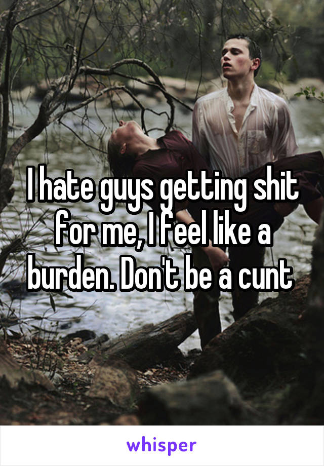 I hate guys getting shit for me, I feel like a burden. Don't be a cunt 