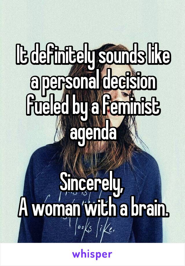 It definitely sounds like a personal decision fueled by a feminist agenda

Sincerely, 
A woman with a brain.