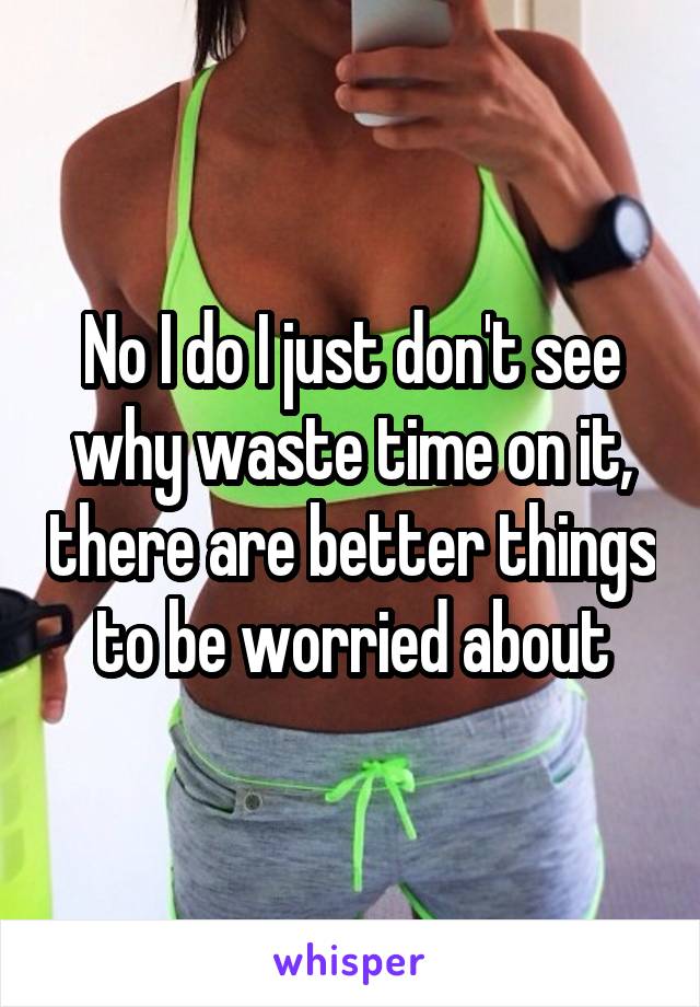 No I do I just don't see why waste time on it, there are better things to be worried about