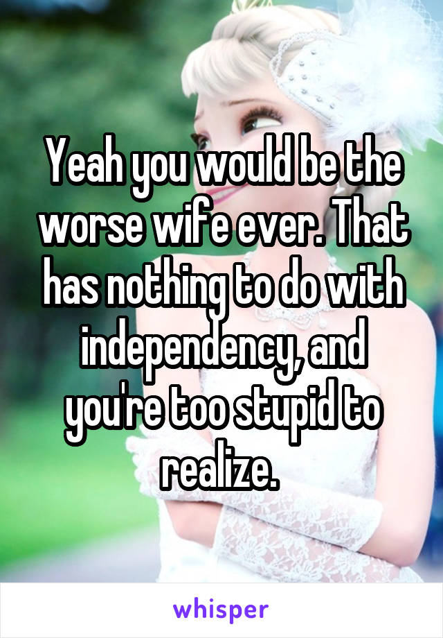 Yeah you would be the worse wife ever. That has nothing to do with independency, and you're too stupid to realize. 