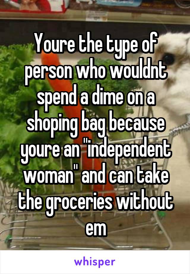 Youre the type of person who wouldnt spend a dime on a shoping bag because youre an "independent woman" and can take the groceries without em