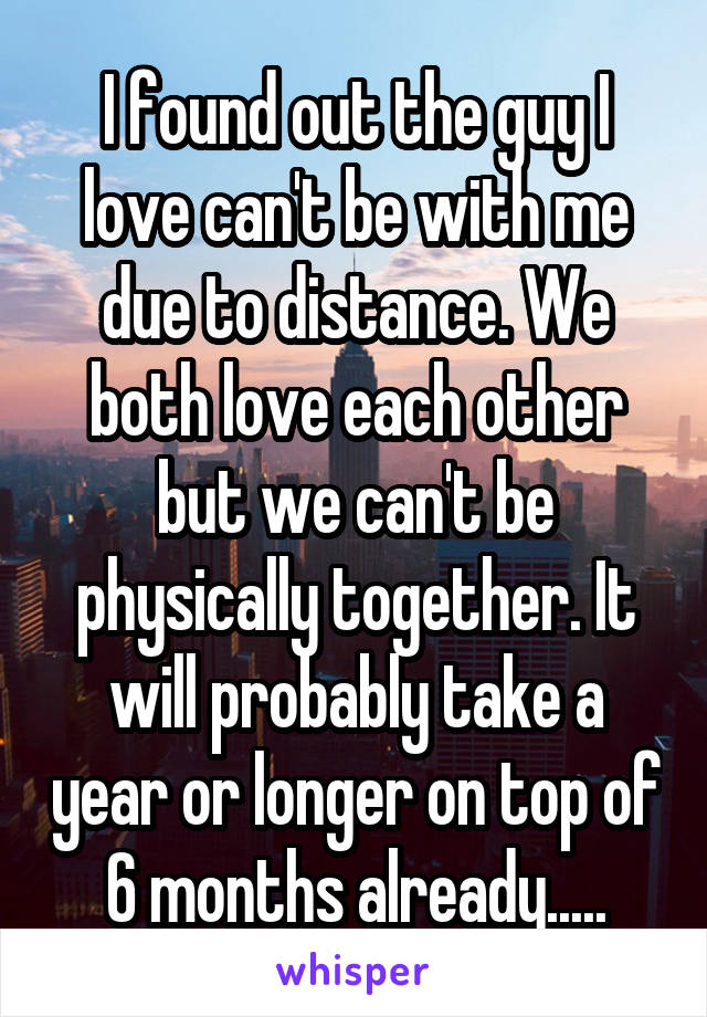 I found out the guy I love can't be with me due to distance. We both love each other but we can't be physically together. It will probably take a year or longer on top of 6 months already.....