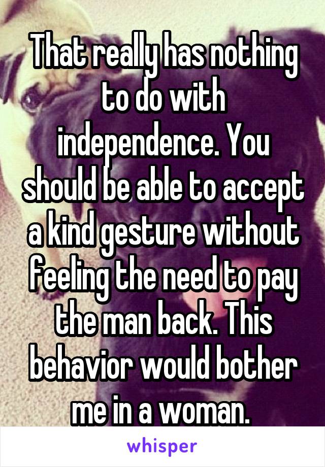 That really has nothing to do with independence. You should be able to accept a kind gesture without feeling the need to pay the man back. This behavior would bother me in a woman. 