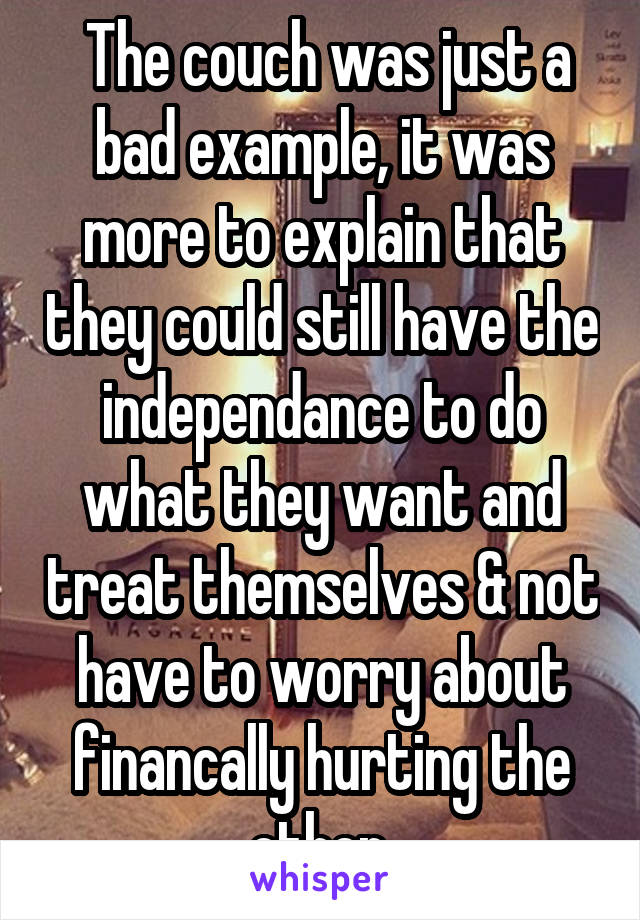  The couch was just a bad example, it was more to explain that they could still have the independance to do what they want and treat themselves & not have to worry about financally hurting the other.