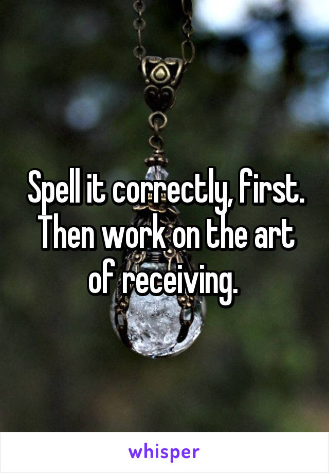 Spell it correctly, first. Then work on the art of receiving. 