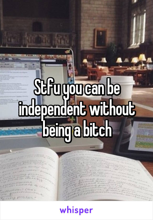 Stfu you can be independent without being a bitch