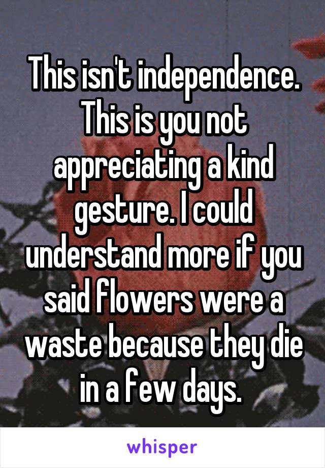 This isn't independence.
This is you not appreciating a kind gesture. I could understand more if you said flowers were a waste because they die in a few days. 