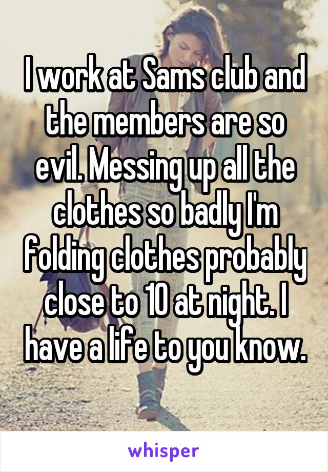 I work at Sams club and the members are so evil. Messing up all the clothes so badly I'm folding clothes probably close to 10 at night. I have a life to you know. 