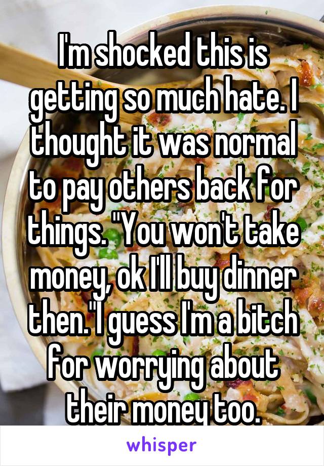 I'm shocked this is getting so much hate. I thought it was normal to pay others back for things. "You won't take money, ok I'll buy dinner then."I guess I'm a bitch for worrying about their money too.