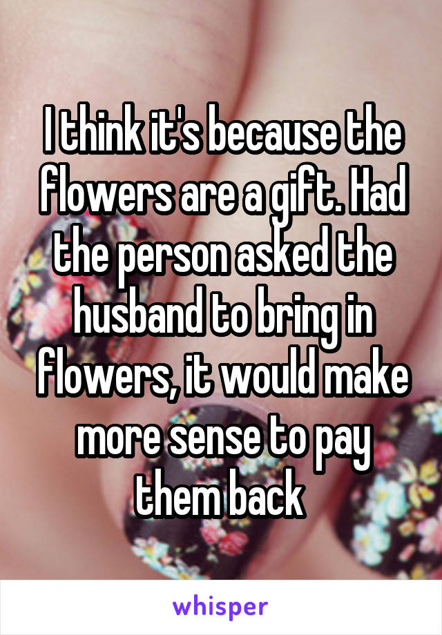 I think it's because the flowers are a gift. Had the person asked the husband to bring in flowers, it would make more sense to pay them back 