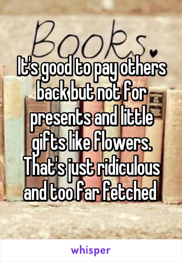 It's good to pay others back but not for presents and little gifts like flowers. That's just ridiculous and too far fetched 