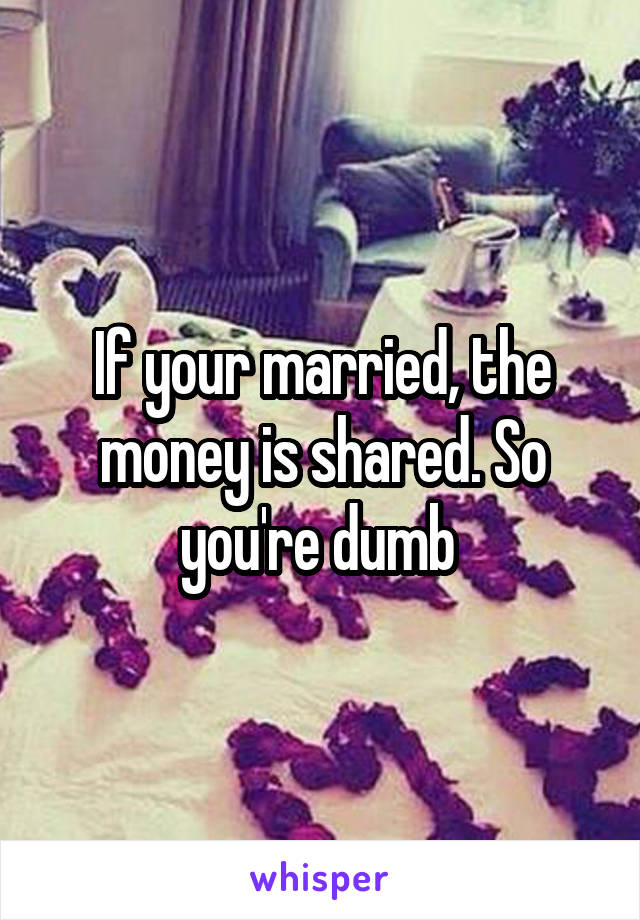 If your married, the money is shared. So you're dumb 