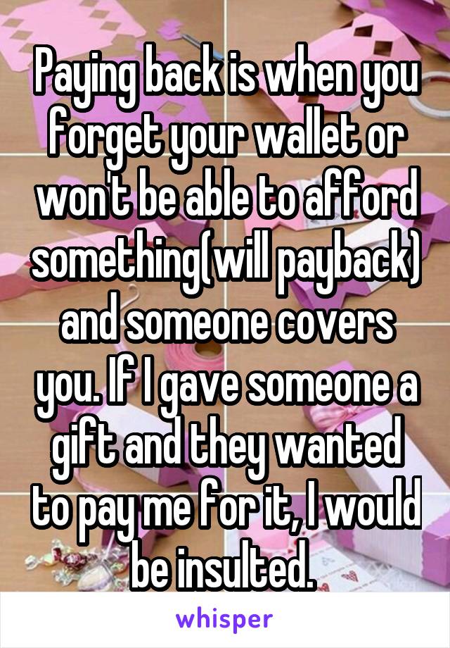 Paying back is when you forget your wallet or won't be able to afford something(will payback)
and someone covers you. If I gave someone a gift and they wanted to pay me for it, I would be insulted. 