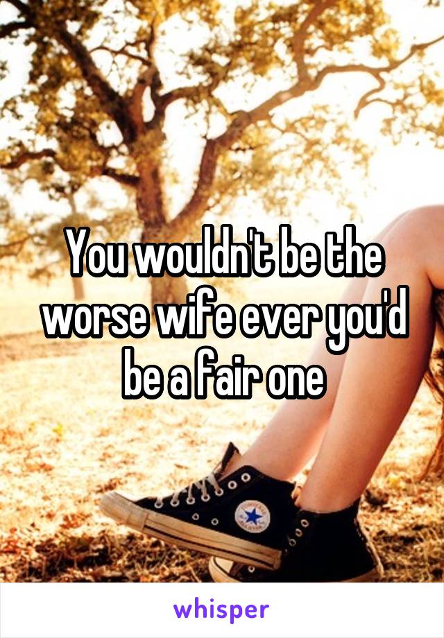 You wouldn't be the worse wife ever you'd be a fair one