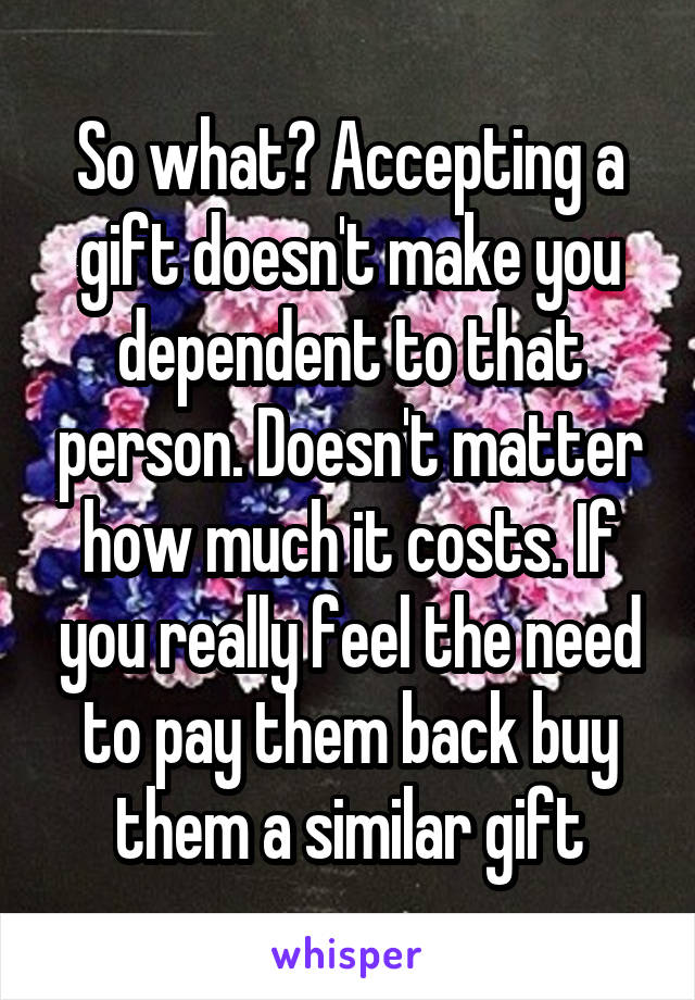 So what? Accepting a gift doesn't make you dependent to that person. Doesn't matter how much it costs. If you really feel the need to pay them back buy them a similar gift