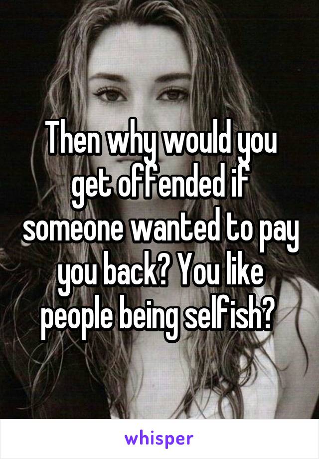 Then why would you get offended if someone wanted to pay you back? You like people being selfish? 