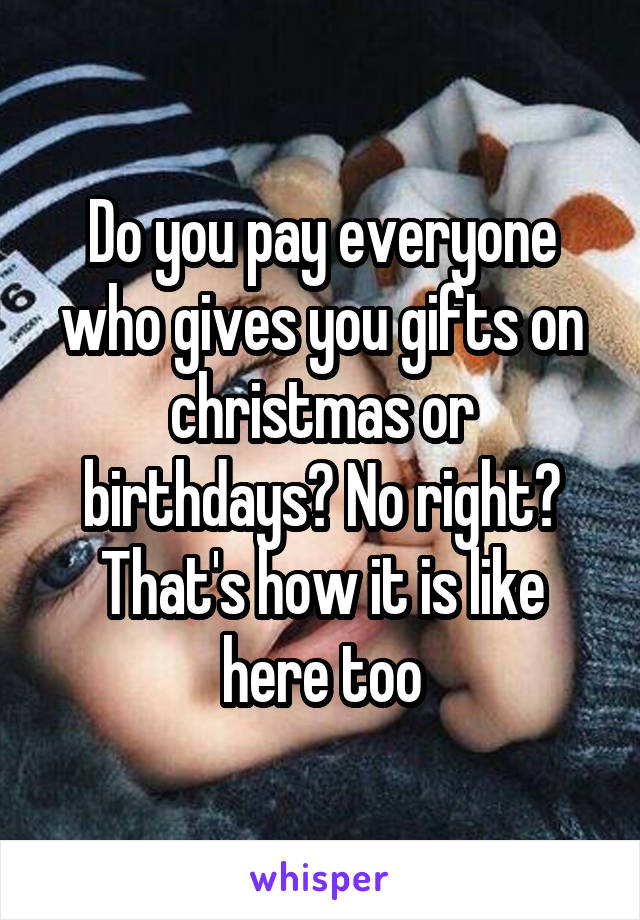 Do you pay everyone who gives you gifts on christmas or birthdays? No right? That's how it is like here too