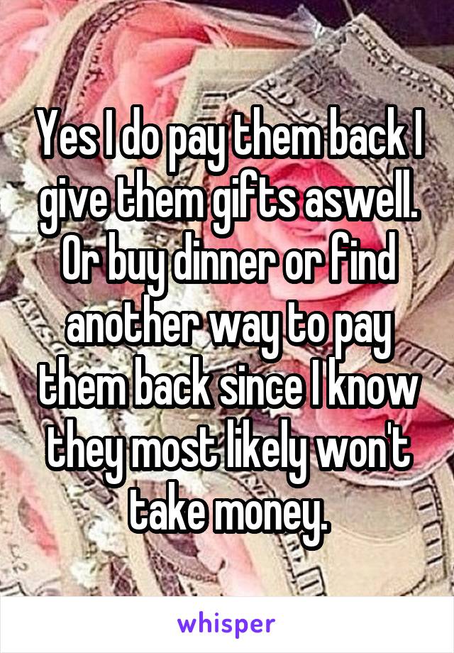 Yes I do pay them back I give them gifts aswell. Or buy dinner or find another way to pay them back since I know they most likely won't take money.