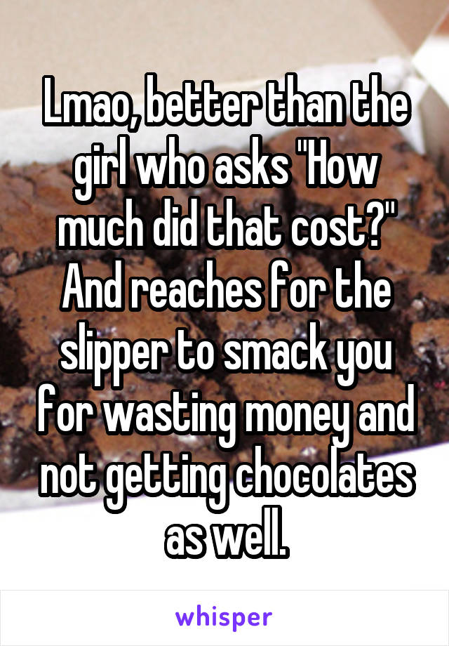 Lmao, better than the girl who asks "How much did that cost?" And reaches for the slipper to smack you for wasting money and not getting chocolates as well.