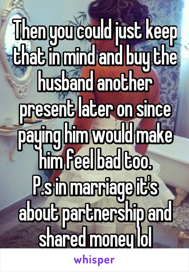 Then you could just keep that in mind and buy the husband another present later on since paying him would make him feel bad too.
P.s in marriage it's about partnership and shared money lol