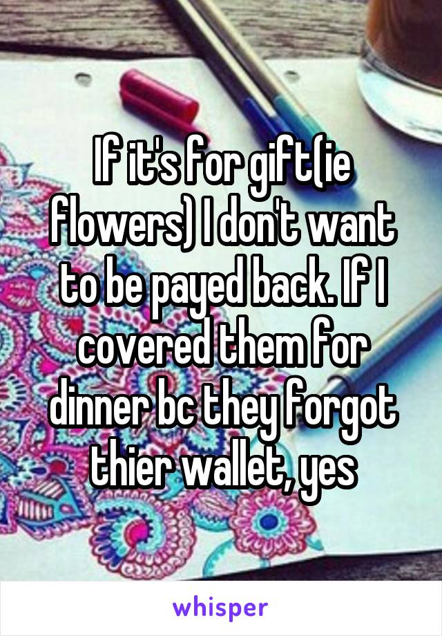 If it's for gift(ie flowers) I don't want to be payed back. If I covered them for dinner bc they forgot thier wallet, yes