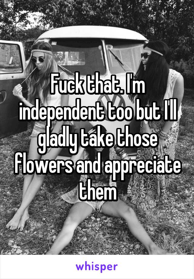 Fuck that. I'm independent too but I'll gladly take those flowers and appreciate them