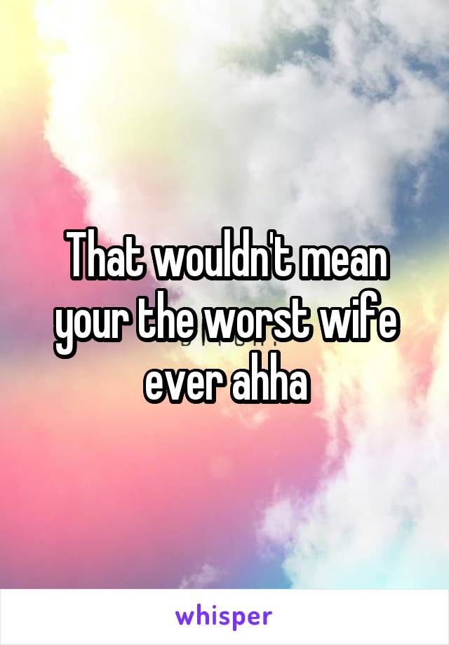 That wouldn't mean your the worst wife ever ahha