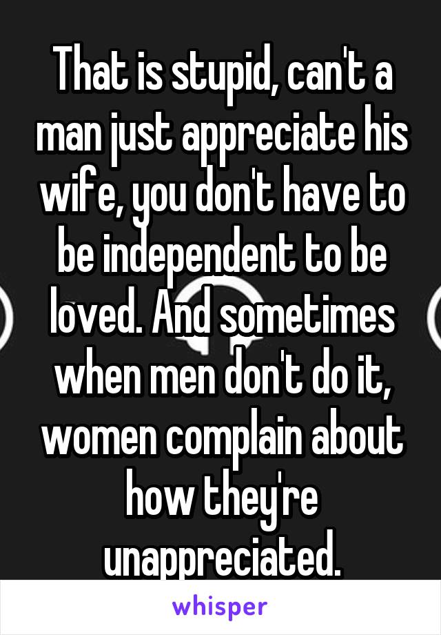 That is stupid, can't a man just appreciate his wife, you don't have to be independent to be loved. And sometimes when men don't do it, women complain about how they're unappreciated.