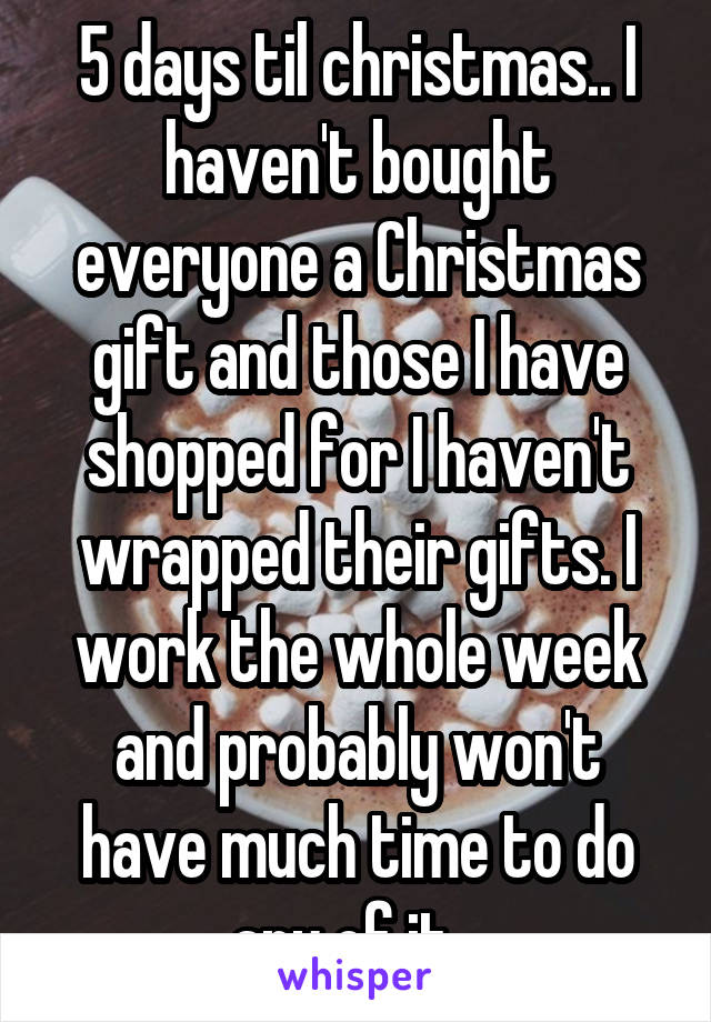 5 days til christmas.. I haven't bought everyone a Christmas gift and those I have shopped for I haven't wrapped their gifts. I work the whole week and probably won't have much time to do any of it...