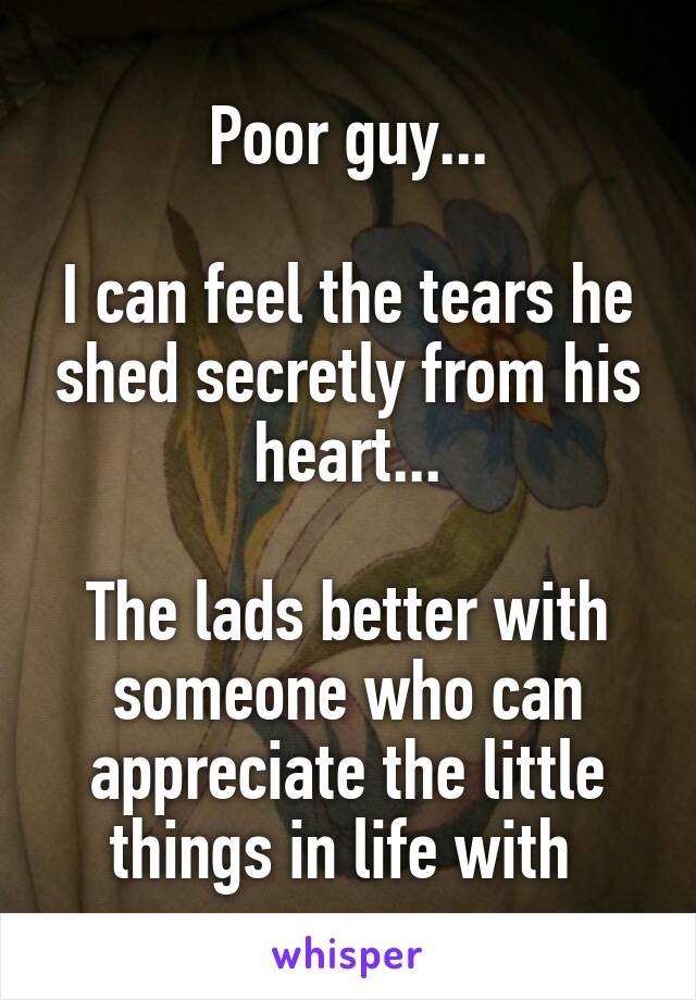 Poor guy...

I can feel the tears he shed secretly from his heart...

The lads better with someone who can appreciate the little things in life with 