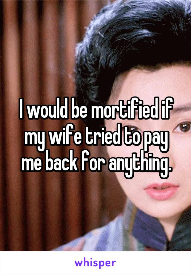 I would be mortified if my wife tried to pay me back for anything.