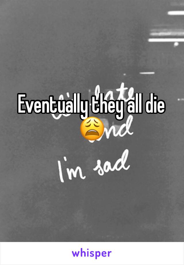 Eventually they all die 😩
