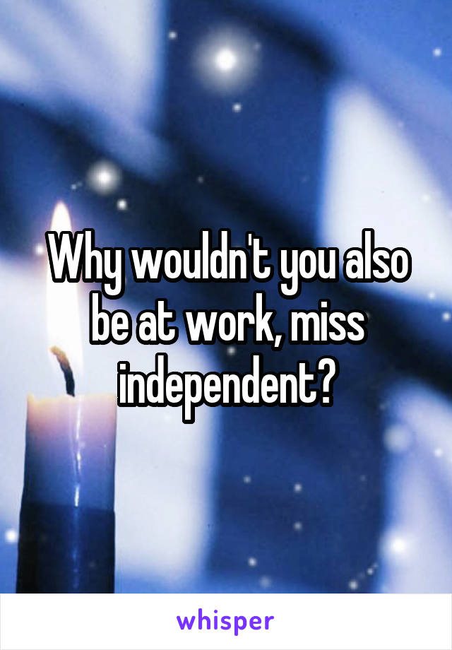 Why wouldn't you also be at work, miss independent?