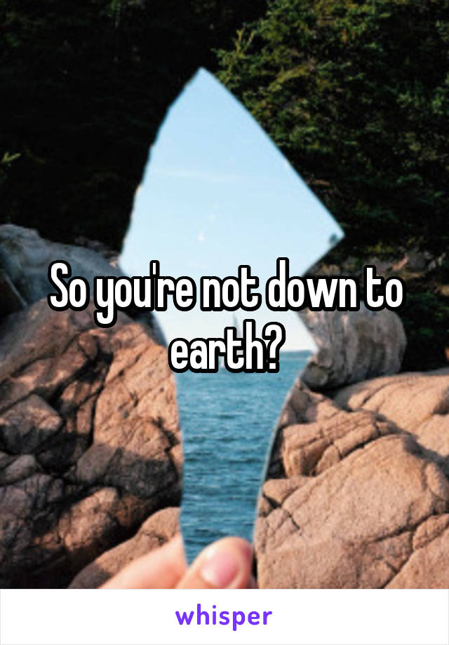 So you're not down to earth?