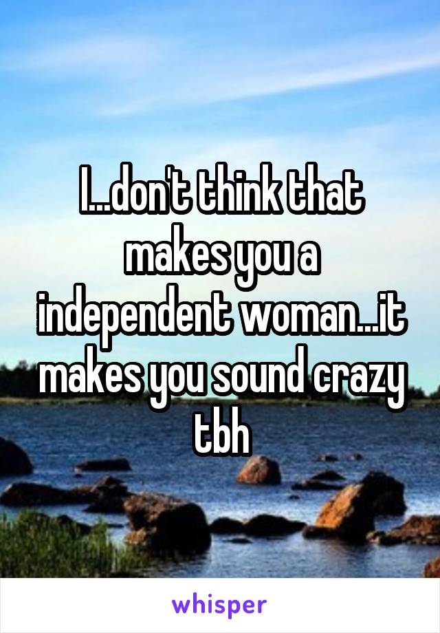 I...don't think that makes you a independent woman...it makes you sound crazy tbh