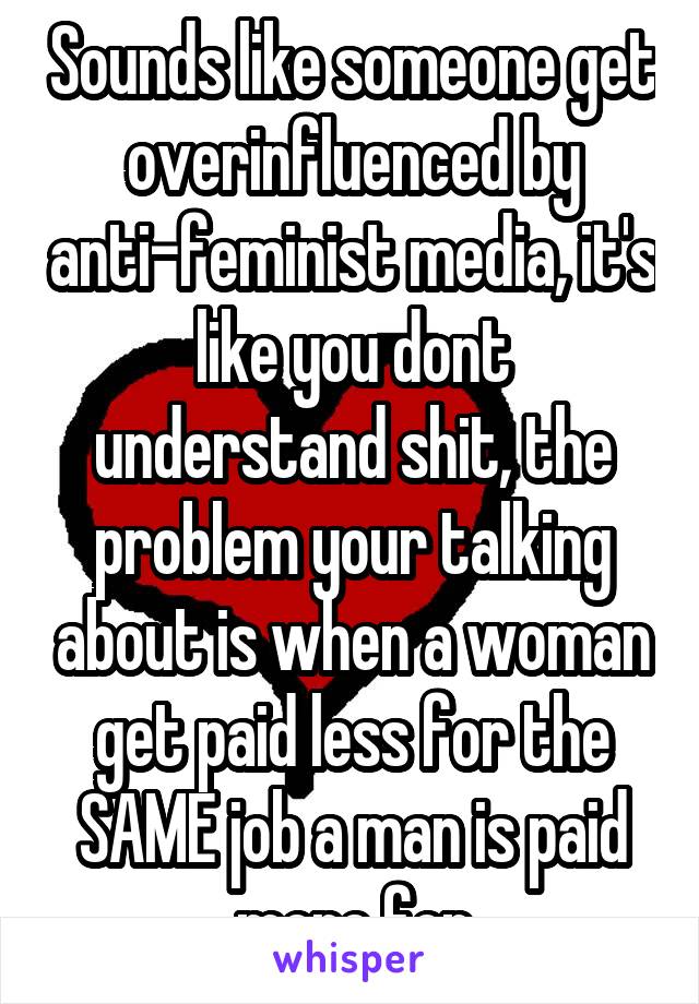 Sounds like someone get overinfluenced by anti-feminist media, it's like you dont understand shit, the problem your talking about is when a woman get paid less for the SAME job a man is paid more for