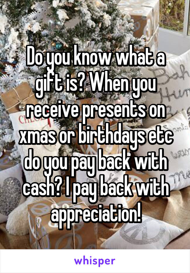 Do you know what a gift is? When you receive presents on xmas or birthdays etc do you pay back with cash? I pay back with appreciation!