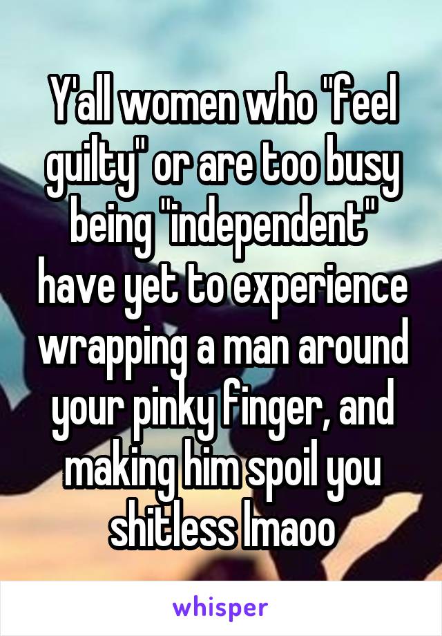 Y'all women who "feel guilty" or are too busy being "independent" have yet to experience wrapping a man around your pinky finger, and making him spoil you shitless lmaoo