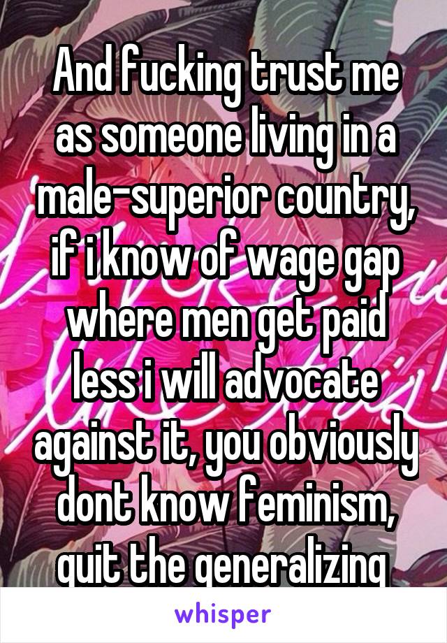 And fucking trust me as someone living in a male-superior country, if i know of wage gap where men get paid less i will advocate against it, you obviously dont know feminism, quit the generalizing 